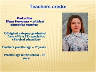 Teachers credo:
Prokudina
Elena Ivanovna – phisical
education teacher.

Of highest category,graduated
from «MS a PE» speciality:
«Physical education»
Teachers practise age – 17 years.
Practise age in this school – 15
years.

 