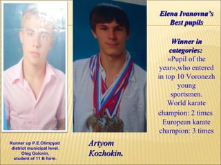 Elena Ivanovna’s
Best pupils
Winner in
categories:
«Pupil of the
year»,who entered
in top 10 Voronezh
young
sportsmen.
World karate
champion: 2 times
European karate
champion: 3 times
Runner up P.E.Olimpyad
district municipal level.
Oleg Golovin,
student of 11 B form.

Artyom
Kozhokin.

 