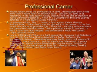 Professional Career
Nikolai Valuev joined the professionals in 1993 , having spent only a little
more than a dozen fights an amateur boxer . January 22, 1999 in St.
Petersburg in the fight against Alexey Osokina won the title of champion of
Russia among professionals , which on 15 December of the same year he
defended in a fight against Alexey Varakina .
In between battles , May 7 , hosted a fight against Valuev German
Andreas Sidon . Valuev twice sent his opponent to the canvas . In the 3rd
round, the referee stopped the fight . The public , unhappy with premature
stop pelted the ring with bottles . Sidon provoked Valuev to continue. In
the 6 -round bout was stopped , and announced it would «no contest
( fight declared invalid ) ."
June 6, 2000 Nikolai Valuev in a fight against the Ukrainian Yuri Elistratova
won the title Pan-Asian Boxing Association ( PABA , PABA)) in the
heavyweight division . Dvenadtsatiraundovy battle, which took place in St.
Petersburg, was a busy one , and the winner was determined by points.
Subsequently, Nikolai Valuev defended the title five times champion of
PABA (PABA) in the battle against Tony Fiso , George Lindberg Toakipy
Tasefy , Taras Bidenko and Pedro Daniel Franco.

 