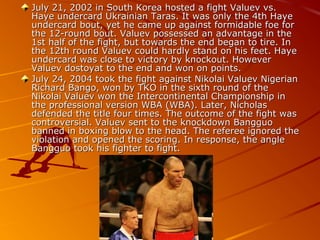 July 21, 2002 in South Korea hosted a fight Valuev vs.
Haye undercard Ukrainian Taras. It was only the 4th Haye
undercard bout, yet he came up against formidable foe for
the 12-round bout. Valuev possessed an advantage in the
1st half of the fight, but towards the end began to tire. In
the 12th round Valuev could hardly stand on his feet. Haye
undercard was close to victory by knockout. However
Valuev dostoyat to the end and won on points.
July 24, 2004 took the fight against Nikolai Valuev Nigerian
Richard Bango, won by TKO in the sixth round of the
Nikolai Valuev won the Intercontinental Championship in
the professional version WBA (WBA). Later, Nicholas
defended the title four times. The outcome of the fight was
controversial. Valuev sent to the knockdown Bangguo
banned in boxing blow to the head. The referee ignored the
violation and opened the scoring. In response, the angle
Bangguo took his fighter to fight.

 