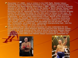 December 17, 2005 , won a victory in his 44th fight, Nikolai Valuev
became Russia's first world champion in the professional heavyweight
champion, the World Boxing Association ( WBA , WBA), winning a majority
decision of John Ruiz. On the eve of the battle of Berlin Nikolai Valuev was
present in the church at a gala Sunday service , where he received the
blessing of the St. Alexander Nevsky Church of Potsdam archpriest Anatoly
Carols [3]. Winning the battle for the title went to Valuev is not easy. At
the end of the battle dvenadtsatiraundovogo two judges gave preference
to Nicholas , and one judge determined a draw. Result as the previous
fight Valuev vs. Donald , has been controversial . At a press conference
after the fight Nikolai Valuev said [4 ] : I've been waiting 12 years and
then, finally, came. I expected that the battle will not be short . And it
did . Fortunately, all ended well . Lightweight championship belt , but the
fight was heavy. Today - a great day for me
After acquiring the title of world champion as new contenders for the
championship belt called Wladimir Klitschko and the Pole Andrew Golota .
However, the first defense of the title of World Champion Nikolai Valuev
held June 3, 2006 against the Jamaican boxer Owen Beck . TKO in the
third round in the battle won Nikolai Valuev successfully defended his
world title .

 