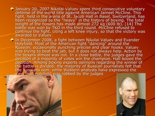 January 20, 2007 Nikolai Valuev spent third consecutive voluntary
defense of the world title against American Jameel McCline. This
fight, held in the arena of St. Jacob Hall in Basel, Switzerland, has
been recognized as the "heavy" in the history of boxing. The total
weight of the boxers has made almost 272 kg (600 lb). [14] The
battle was won by TKO in the third round. McCline refused to
continue the fight, citing a left knee injury, so that the victory was
awarded to Valuev.
In December 2008, a fight between Nikolai Valuev and Evander
Holyfield. Most of the American fight "dancing" around the
Russian, occasionally punching precise and clear hooks. Valuev
was trying to beat the jab, but it does not always help. Action by
the boxers almost was not. In a close battle, the judges gave the
decision of a majority of votes win the champion. Hall booed the
decision. Among boxing experts opinions regarding the winner of
the battle is divided: the majority of Russian journalists felt that
the Russians won, while Western analysts have expressed the
view that Holyfield was robbed by the judges

 