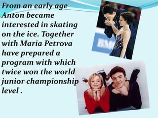 From an early age
Anton became
interested in skating
on the ice. Together
with Maria Petrova
have prepared a
program with which
twice won the world
junior championship
level .

 