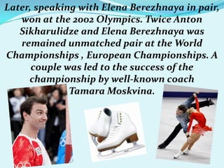 Later, speaking with Elena Berezhnaya in pair,
won at the 2002 Olympics. Twice Anton
Sikharulidze and Elena Berezhnaya was
remained unmatched pair at the World
Championships , European Championships. A
couple was led to the success of the
championship by well-known coach
Tamara Moskvina.

 