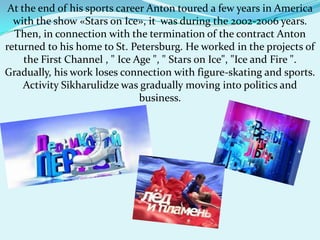 At the end of his sports career Anton toured a few years in America
with the show «Stars on Ice», it was during the 2002-2006 years.
Then, in connection with the termination of the contract Anton
returned to his home to St. Petersburg. He worked in the projects of
the First Channel , " Ice Age ", " Stars on Ice", "Ice and Fire ".
Gradually, his work loses connection with figure-skating and sports.
Activity Sikharulidze was gradually moving into politics and
business.

 