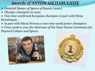 Awards of ANTON SIKHARULIDZE
 Honored Master of Sports of Russia (2000);
 Olympic champion in 2002;
 Two-time world and European champion in pair with Elena
Berezhnaya;
 In pair with Maria Petrova a two-time world junior champion;
 From 2008 to 2012 the chairman of the State Duma Committee for
Physical Culture and Sports

 