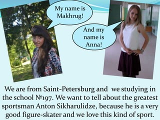 My name is
Makhrug!

And my
name is
Anna!

We are from Saint-Petersburg and we studying in
the school №197. We want to tell about the greatest
sportsman Anton Sikharulidze, because he is a very
good figure-skater and we love this kind of sport.

 