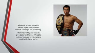 After that he tried himself in
various styles: hand-to-hand
combat, sambo 70, and thai boxing.
The time went by and his skills
grew better and he was offered to
continue his career in international
world-wide frame works.

 