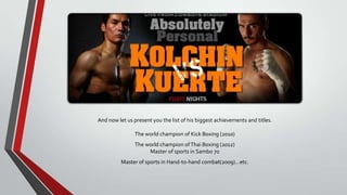 And now let us present you the list of his biggest achievements and titles.
The world champion of Kick Boxing (2010)
The world champion of Thai Boxing (2012)
Master of sports in Sambo 70
Master of sports in Hand-to-hand combat(2009)…etc.

 