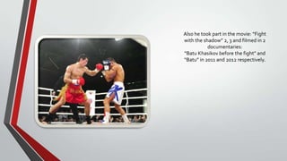Also he took part in the movie: “Fight
with the shadow” 2, 3 and filmed in 2
documentaries:
“Batu Khasikov before the fight” and
“Batu” in 2011 and 2012 respectively.

 
