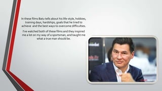 In these films Batu tells about his life-style, hobbies,
training days, hardships, goals that he tried to
achieve and the best ways to overcome difficulties.
I’ve watched both of these films and they inspired
me a lot on my way of a sportsman, and taught me
what a true man should be.

 