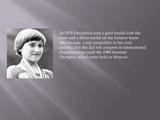 In 1978 Davydova won a gold medal with the
team and a silver medal on the balance beam.
She became a top competitor in her own
country, but she did not compete in international
championships until the 1980 Summer
Olympics, which were held in Moscow.

 