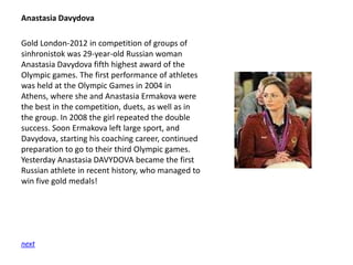 Anastasia Davydova

Gold London-2012 in competition of groups of
sinhronistok was 29-year-old Russian woman
Anastasia Davydova fifth highest award of the
Olympic games. The first performance of athletes
was held at the Olympic Games in 2004 in
Athens, where she and Anastasia Ermakova were
the best in the competition, duets, as well as in
the group. In 2008 the girl repeated the double
success. Soon Ermakova left large sport, and
Davydova, starting his coaching career, continued
preparation to go to their third Olympic games.
Yesterday Anastasia DAVYDOVA became the first
Russian athlete in recent history, who managed to
win five gold medals!

next

 