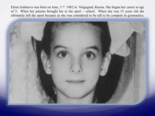 Elena Isinbaeva was born on June, 3 rd 1982 in Volgograd, Russia. She began her career at age
of 5. When her parents brought her to the sport – school. When she was 15 years old she
ultimately left the sport because as she was considered to be tall to be compete in gymnastics.

 