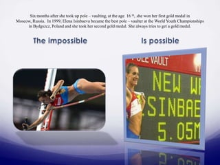 Six months after she took up pole – vaulting, at the age 16 th, she won her first gold medal in
Moscow, Russia. In 1999, Elena Isinbaeva became the best pole – vaulter at the World Youth Championships
in Bydgszcz, Poland and she took her second gold medal. She always tries to get a gold medal.

 