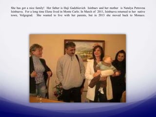 She has got a nice family! Her father is Haji Gadzhievich Isinbaev and her mother is Natalya Petrovna
Isinbaeva. For a long time Elene lived in Monte Carlo. In March of 2011, Isinbaeva returned to her native
town, Volgograd. She wanted to live with her parents, but in 2013 she moved back to Monaco.

 