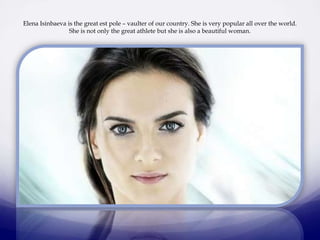 Elena Isinbaeva is the great est pole – vaulter of our country. She is very popular all over the world.
She is not only the great athlete but she is also a beautiful woman.

 