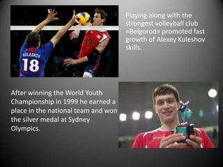 Playing along with the
strongest volleyball club
«Belgorod» promoted fast
growth of Alexey Kuleshov
skills.

After winning the World Youth
Championship in 1999 he earned a
place in the national team and won
the silver medal at Sydney
Olympics.

 