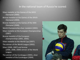 In the national team of Russia he scored:
Silver medalist at the Games of the XXVII
Olympiad (2000).
Bronze medalist at the Games of the XXVIII
Olympiad (2004).
Bronze medalist at the Games of the XXIX
Olympiad (2008).
World Championship silver medalist (2002).
Silver medalist at the European Championships
(2007)
Bronze medalist of the European
championships (2001, 2003).
Silver medalist at the World Cup (2007).
The winner of the World League (2002).
Silver (2000, 2007) and bronze
(2006, 2008, 2009) winner of the World
League.
The winner of the Euroleague (2005), silver
medalist of the Euroleague (2004).

 