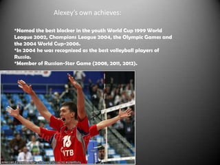 Alexey’s own achieves:
*Named the best blocker in the youth World Cup 1999 World
League 2002, Champions League 2004, the Olympic Games and
the 2004 World Cup-2006.
*In 2004 he was recognized as the best volleyball players of
Russia.
*Member of Russian-Star Game (2008, 2011, 2012).

 