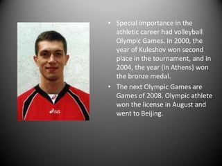 • Special importance in the
athletic career had volleyball
Olympic Games. In 2000, the
year of Kuleshov won second
place in the tournament, and in
2004, the year (in Athens) won
the bronze medal.
• The next Olympic Games are
Games of 2008. Olympic athlete
won the license in August and
went to Beijing.

 