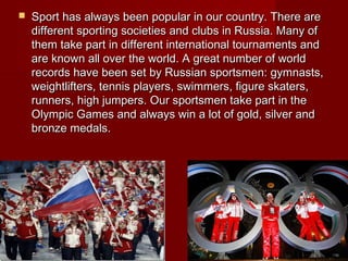 

Sport has always been popular in our country. There are
different sporting societies and clubs in Russia. Many of
them take part in different international tournaments and
are known all over the world. A great number of world
records have been set by Russian sportsmen: gymnasts,
weightlifters, tennis players, swimmers, figure skaters,
runners, high jumpers. Our sportsmen take part in the
Olympic Games and always win a lot of gold, silver and
bronze medals.

 