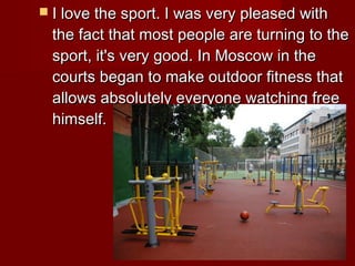  I love the sport. I was very pleased with

the fact that most people are turning to the
sport, it's very good. In Moscow in the
courts began to make outdoor fitness that
allows absolutely everyone watching free
himself.

 