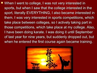 

When I went to college, I was not very interested in
sports, but when I saw that the college interested in the
sport, literally EVERYTHING, I also became interested in
them. I was very interested in sports competitions, which
take place between colleges, so I actively taking part in
those competitions, which take place at my college. Also,
I have been doing karate. I was doing it until September
of last year for nine years, but suddenly dropped out, but
when he entered the first course again became training.

 