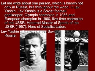 Let me write about one person, which is known not
only in Russia, but throughout the world. It Lev
Yashin. Lev Yashin is a Soviet football
goalkeeper, Olympic champion in 1956 and
European champion in 1960, five-time champion
of the USSR, Honored Master of Sports of the
USSR (1957). Hero of Socialist Labor.
Lev Yashin - the pride of the Soviet Union and
Russia.

 