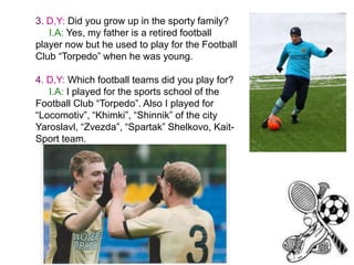 3. D,Y: Did you grow up in the sporty family?
I.A: Yes, my father is a retired football
player now but he used to play for the Football
Club “Torpedo” when he was young.
4. D,Y: Which football teams did you play for?
I.A: I played for the sports school of the
Football Club “Torpedo”. Also I played for
“Locomotiv”, “Khimki”, “Shinnik” of the city
Yaroslavl, “Zvezda”, “Spartak” Shelkovo, KaitSport team.

 