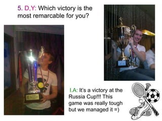 5. D,Y: Which victory is the
most remarcable for you?

I.A: It’s a victory at the
Russia Cup!!! This
game was really tough
but we managed it =)

 