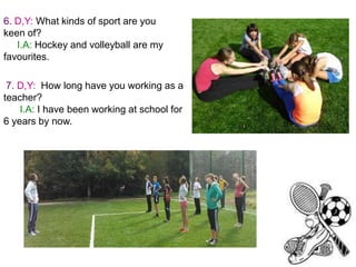 6. D,Y: What kinds of sport are you
keen of?
I.A: Hockey and volleyball are my
favourites.

7. D,Y: How long have you working as a
teacher?
I.A: I have been working at school for
6 years by now.

 