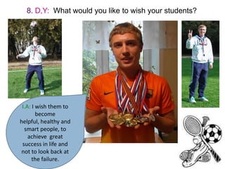 8. D,Y: What would you like to wish your students?

I.A: I wish them to
become
helpful, healthy and
smart people, to
achieve great
success in life and
not to look back at
the failure.

 
