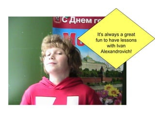 It's always a great
fun to have lessons
with Ivan
Alexandrovich!

 