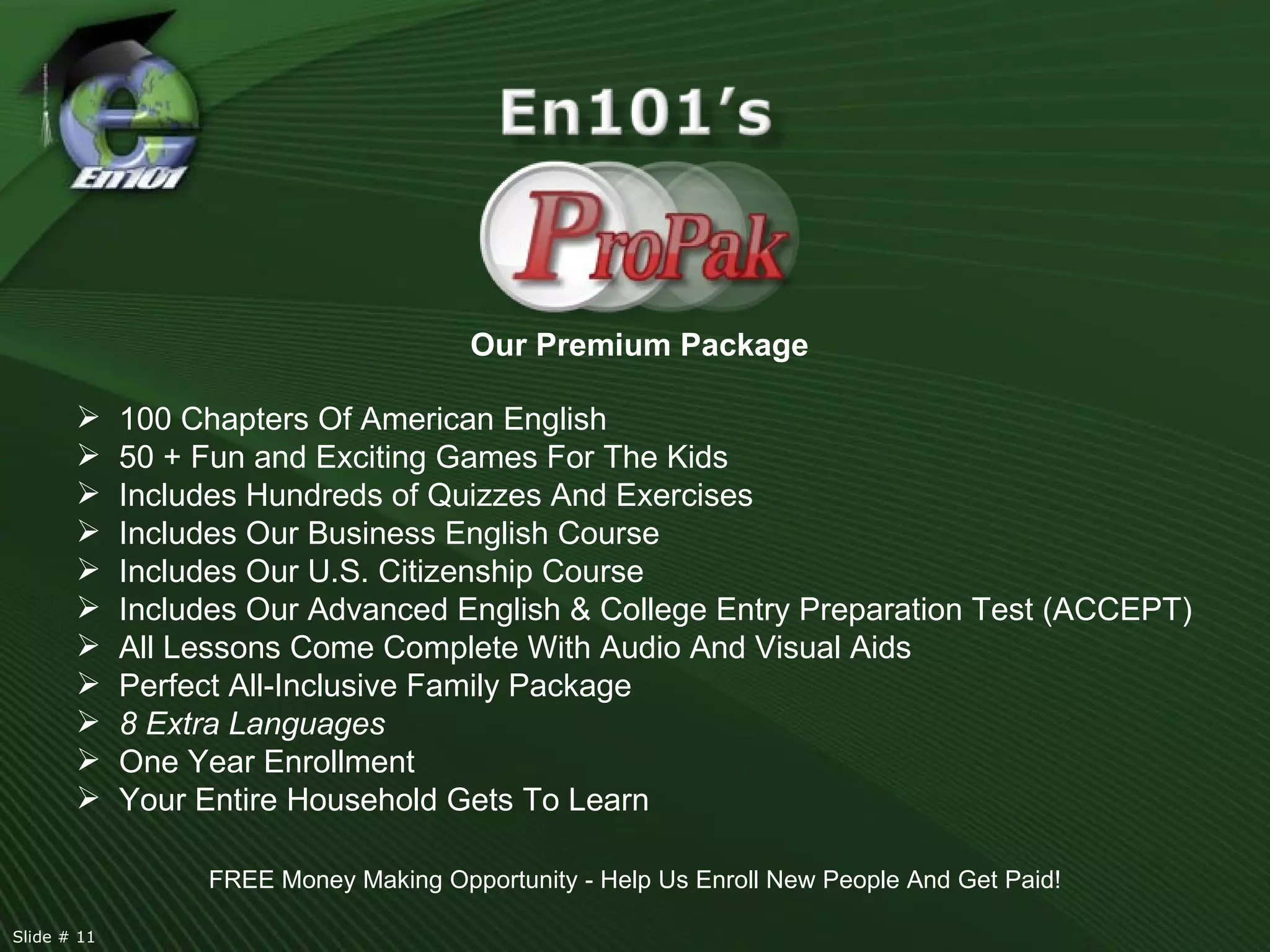 Our Premium Package 100 Chapters Of American English 50 + Fun and Exciting Games For The Kids Includes Hundreds of Quizzes And Exercises Includes Our Business English Course Includes Our U.S. Citizenship Course  Includes Our Advanced English & College Entry Preparation Test (ACCEPT) All Lessons Come Complete With Audio And Visual Aids Perfect All-Inclusive Family Package 8 Extra Languages One Year Enrollment Your Entire Household Gets To Learn FREE Money Making Opportunity - Help Us Enroll New People And Get Paid! Slide # 11  