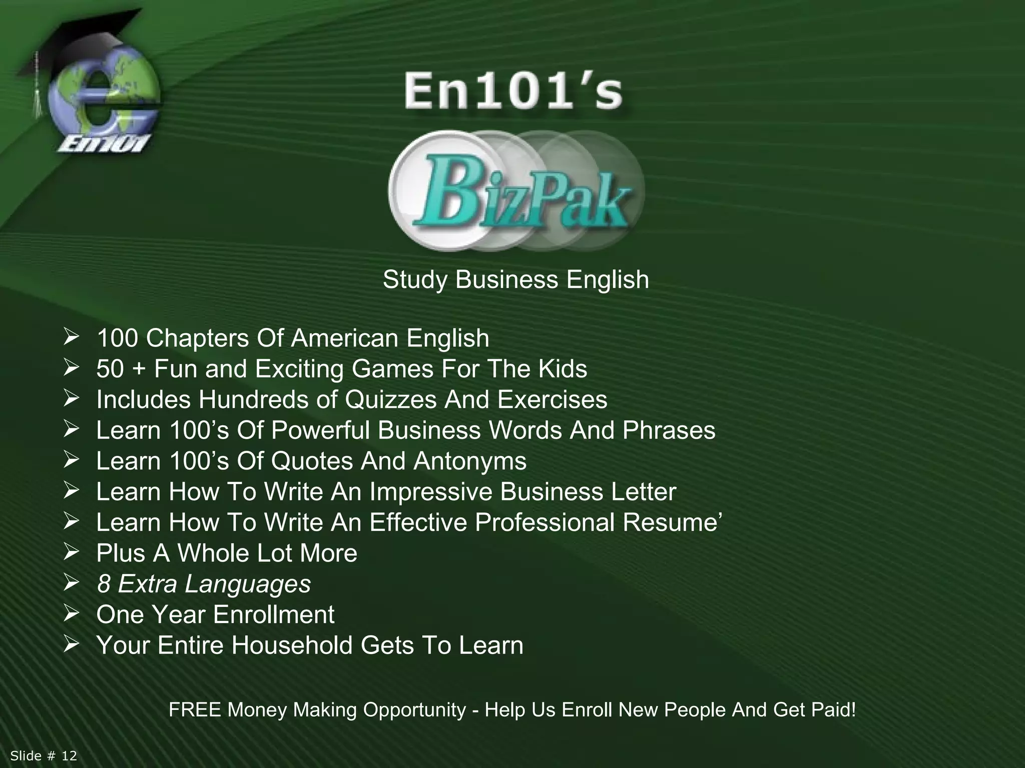Study Business English 100 Chapters Of American English 50 + Fun and Exciting Games For The Kids Includes Hundreds of Quizzes And Exercises Learn 100’s Of Powerful Business Words And Phrases Learn 100’s Of Quotes And Antonyms Learn How To Write An Impressive Business Letter Learn How To Write An Effective Professional Resume’ Plus A Whole Lot More 8 Extra Languages One Year Enrollment Your Entire Household Gets To Learn FREE Money Making Opportunity - Help Us Enroll New People And Get Paid! Slide # 12  