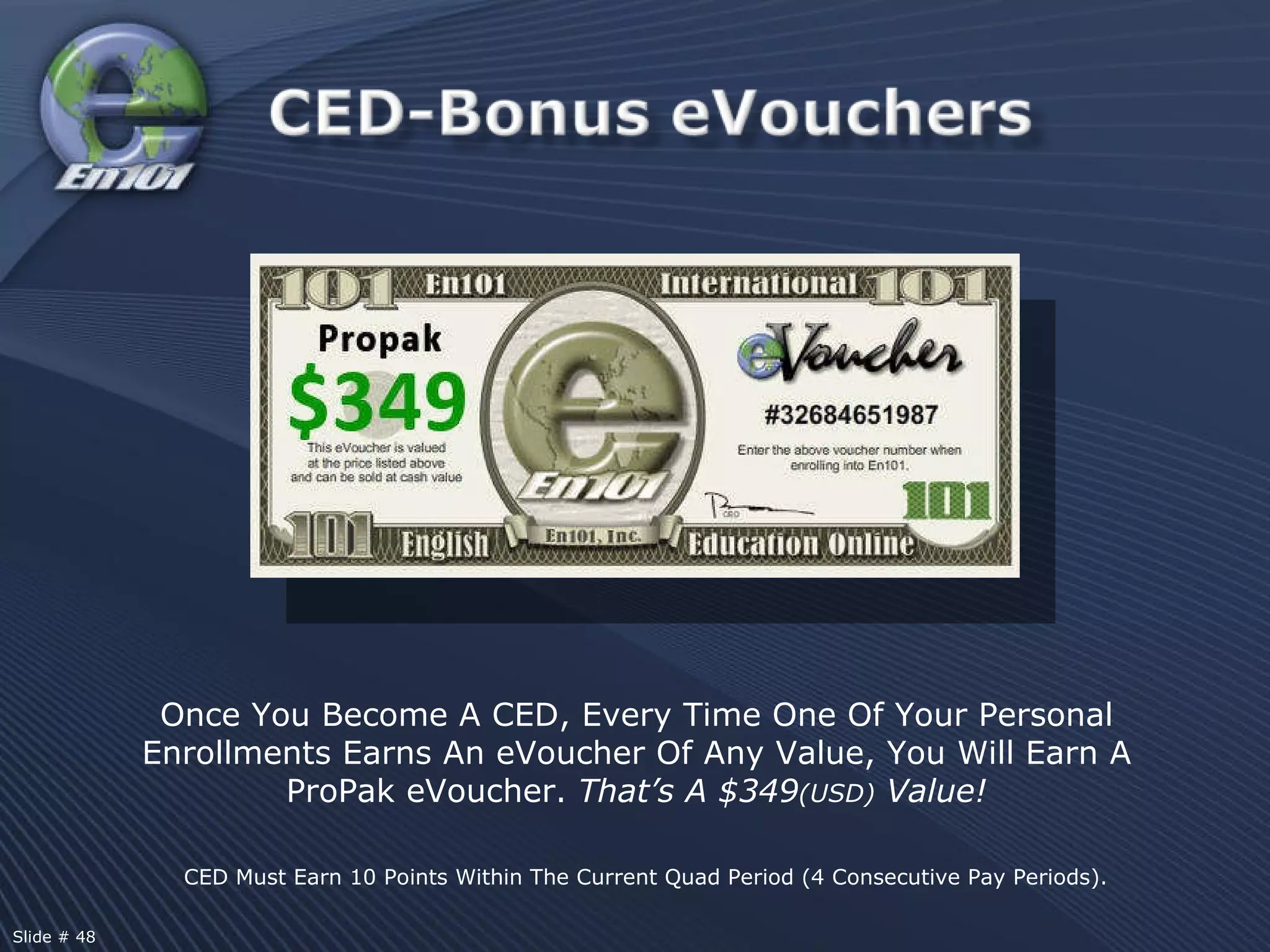 CED Must Earn 10 Points Within The Current Quad Period (4 Consecutive Pay Periods). Once You Become A CED, Every Time One Of Your Personal Enrollments Earns An eVoucher Of Any Value, You Will Earn A ProPak eVoucher.  That’s A $349 (USD)  Value! Slide # 48  