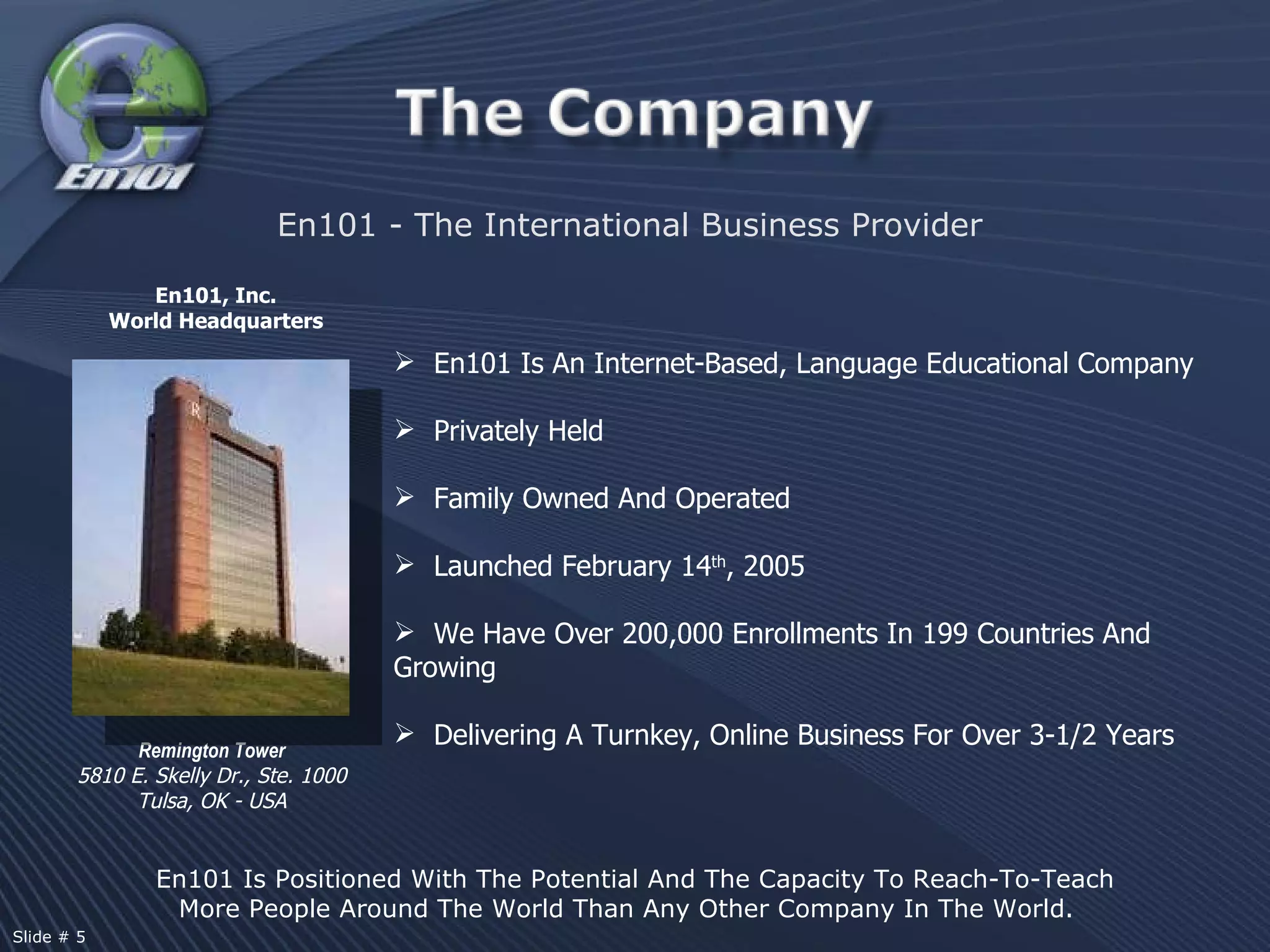 En101, Inc.  World Headquarters Remington   Tower 5810 E. Skelly Dr., Ste. 1000 Tulsa, OK - USA En101 Is An Internet-Based, Language Educational Company  Privately Held Family Owned And Operated Launched February 14 th , 2005 We Have Over 200,000 Enrollments In 199 Countries And Growing Delivering A Turnkey, Online Business For Over 3-1/2 Years En101 - The International Business Provider En101 Is Positioned With The Potential And The Capacity To Reach-To-Teach More People Around The World Than Any Other Company In The World.  Slide # 5  