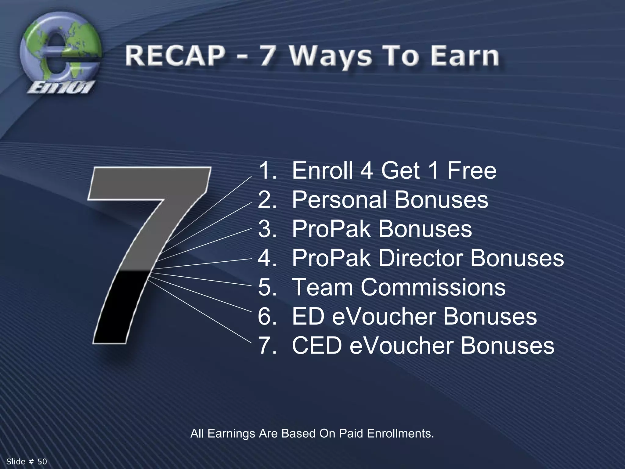 All Earnings Are Based On Paid Enrollments. 1.  Enroll 4 Get 1 Free Personal Bonuses 3.  ProPak Bonuses 4.  ProPak Director Bonuses 5.  Team Commissions 6.  ED eVoucher Bonuses 7.  CED eVoucher Bonuses  Slide # 50  