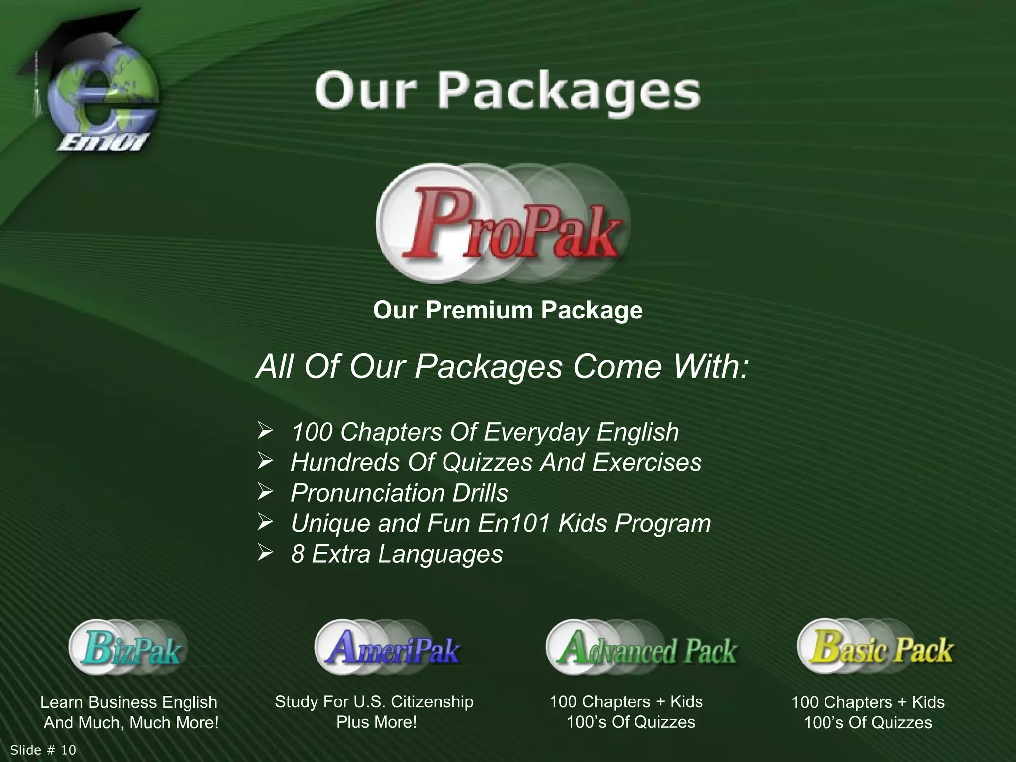 Our Premium Package 100 Chapters + Kids 100’s Of Quizzes Study For U.S. Citizenship  Plus More! Learn Business English  And Much, Much More! 100 Chapters + Kids  100’s Of Quizzes All Of Our Packages Come With:  100 Chapters Of Everyday English Hundreds Of Quizzes And Exercises Pronunciation Drills Unique and Fun En101 Kids Program  8 Extra Languages Slide # 10  