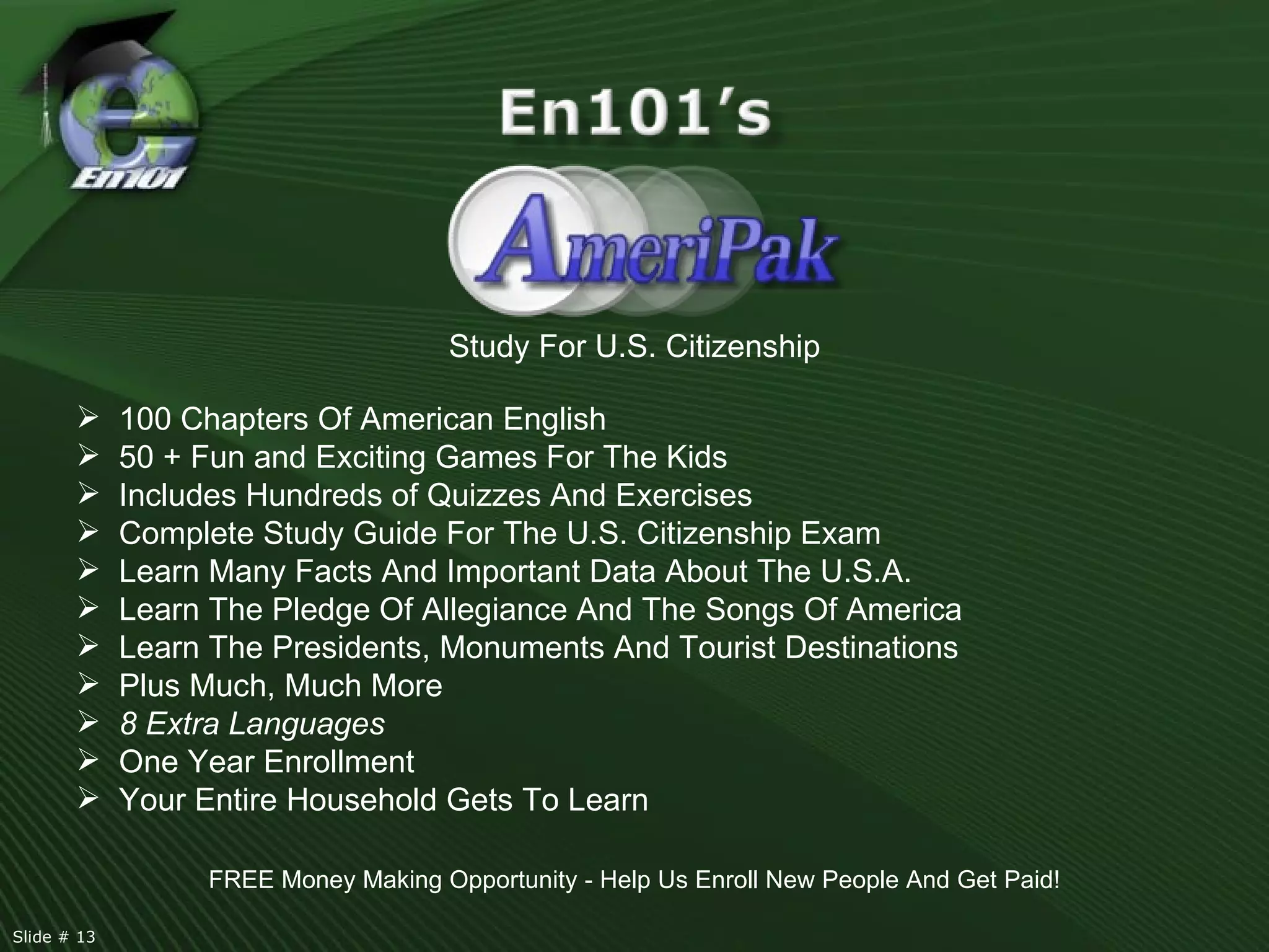 Study For U.S. Citizenship 100 Chapters Of American English 50 + Fun and Exciting Games For The Kids Includes Hundreds of Quizzes And Exercises  Complete Study Guide For The U.S. Citizenship Exam  Learn Many Facts And Important Data About The U.S.A. Learn The Pledge Of Allegiance And The Songs Of America Learn The Presidents, Monuments And Tourist Destinations Plus Much, Much More 8 Extra Languages One Year Enrollment Your Entire Household Gets To Learn FREE Money Making Opportunity - Help Us Enroll New People And Get Paid! Slide # 13  