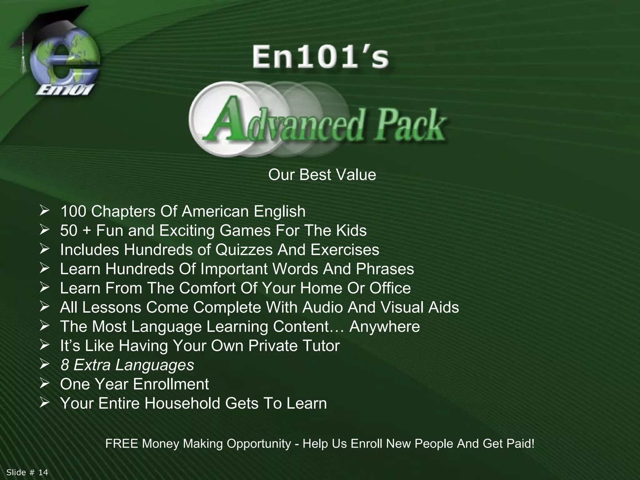 Our Best Value 100 Chapters Of American English 50 + Fun and Exciting Games For The Kids Includes Hundreds of Quizzes And Exercises  Learn Hundreds Of Important Words And Phrases Learn From The Comfort Of Your Home Or Office All Lessons Come Complete With Audio And Visual Aids The Most Language Learning Content… Anywhere It’s Like Having Your Own Private Tutor 8 Extra Languages One Year Enrollment Your Entire Household Gets To Learn FREE Money Making Opportunity - Help Us Enroll New People And Get Paid! Slide # 14  