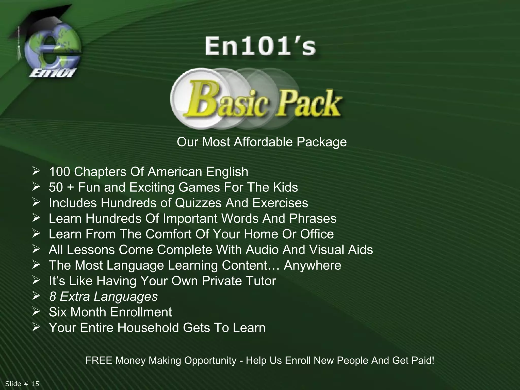 Our Most Affordable Package 100 Chapters Of American English 50 + Fun and Exciting Games For The Kids Includes Hundreds of Quizzes And Exercises  Learn Hundreds Of Important Words And Phrases Learn From The Comfort Of Your Home Or Office All Lessons Come Complete With Audio And Visual Aids The Most Language Learning Content… Anywhere It’s Like Having Your Own Private Tutor 8 Extra Languages Six Month Enrollment Your Entire Household Gets To Learn FREE Money Making Opportunity - Help Us Enroll New People And Get Paid! Slide # 15  
