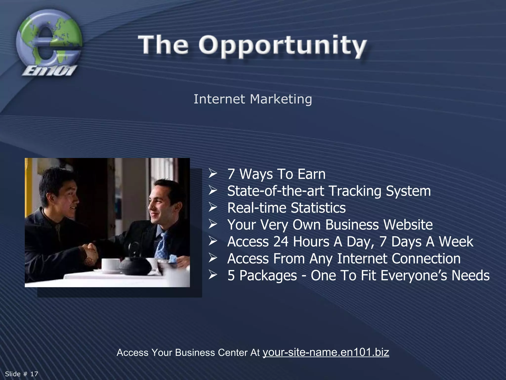 7 Ways To Earn State-of-the-art Tracking System Real-time Statistics Your Very Own Business Website Access 24 Hours A Day, 7 Days A Week Access From Any Internet Connection 5 Packages - One To Fit Everyone’s Needs Internet Marketing Access Your Business Center At  your-site-name.en101.biz Slide # 17 