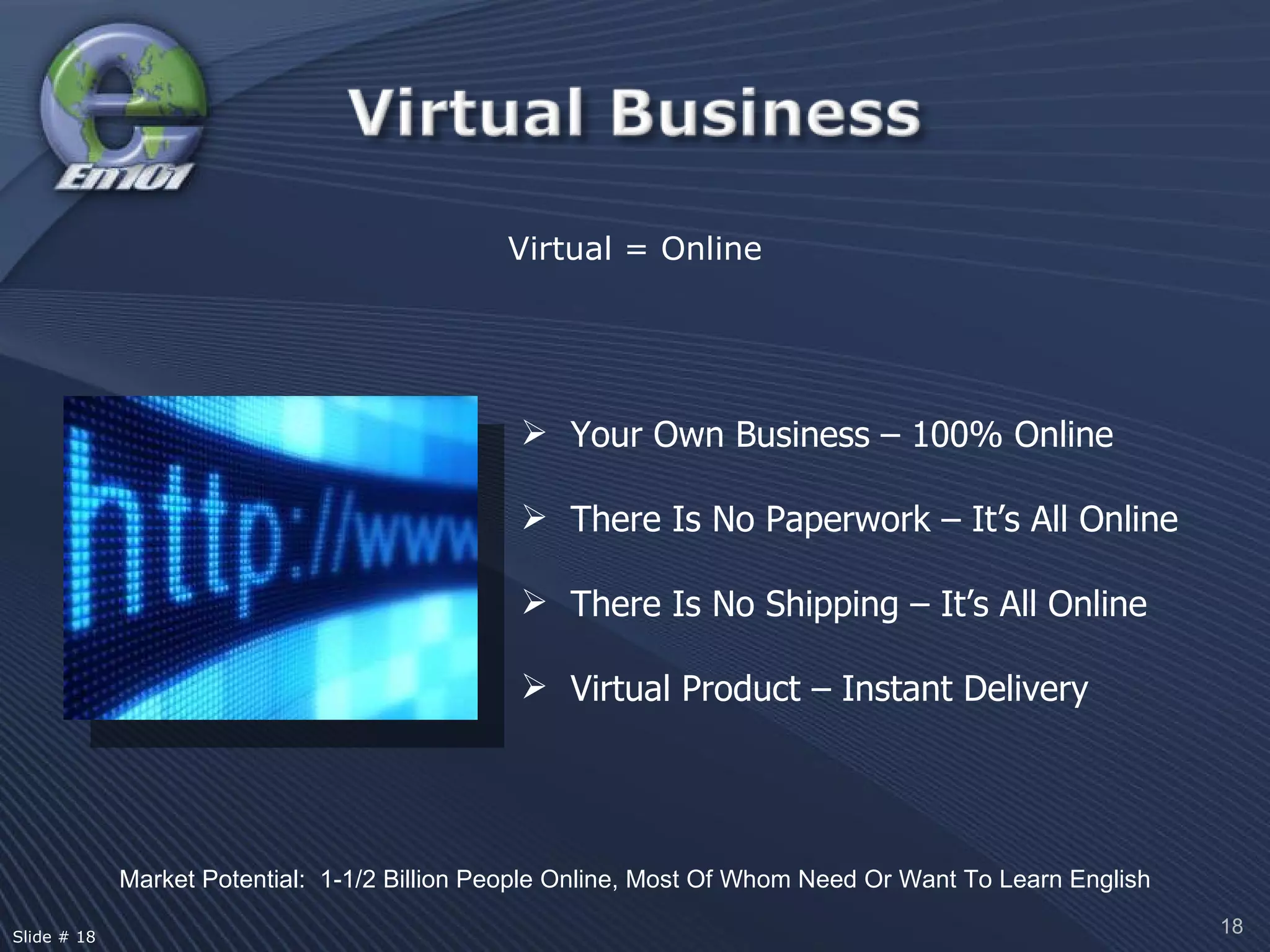 Virtual = Online Market Potential:  1-1/2 Billion People Online, Most Of Whom Need Or Want To Learn English Your Own Business – 100% Online There Is No Paperwork – It’s All Online There Is No Shipping – It’s All Online Virtual Product – Instant Delivery Slide # 18  
