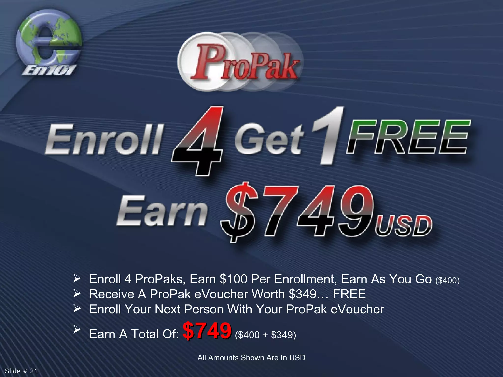 Enroll 4 ProPaks, Earn $100 Per Enrollment, Earn As You Go  ($400) Receive A ProPak eVoucher Worth $349… FREE Enroll Your Next Person With Your ProPak eVoucher Earn A Total Of:   $749   ($400 + $349) All Amounts Shown Are In USD Slide # 21  