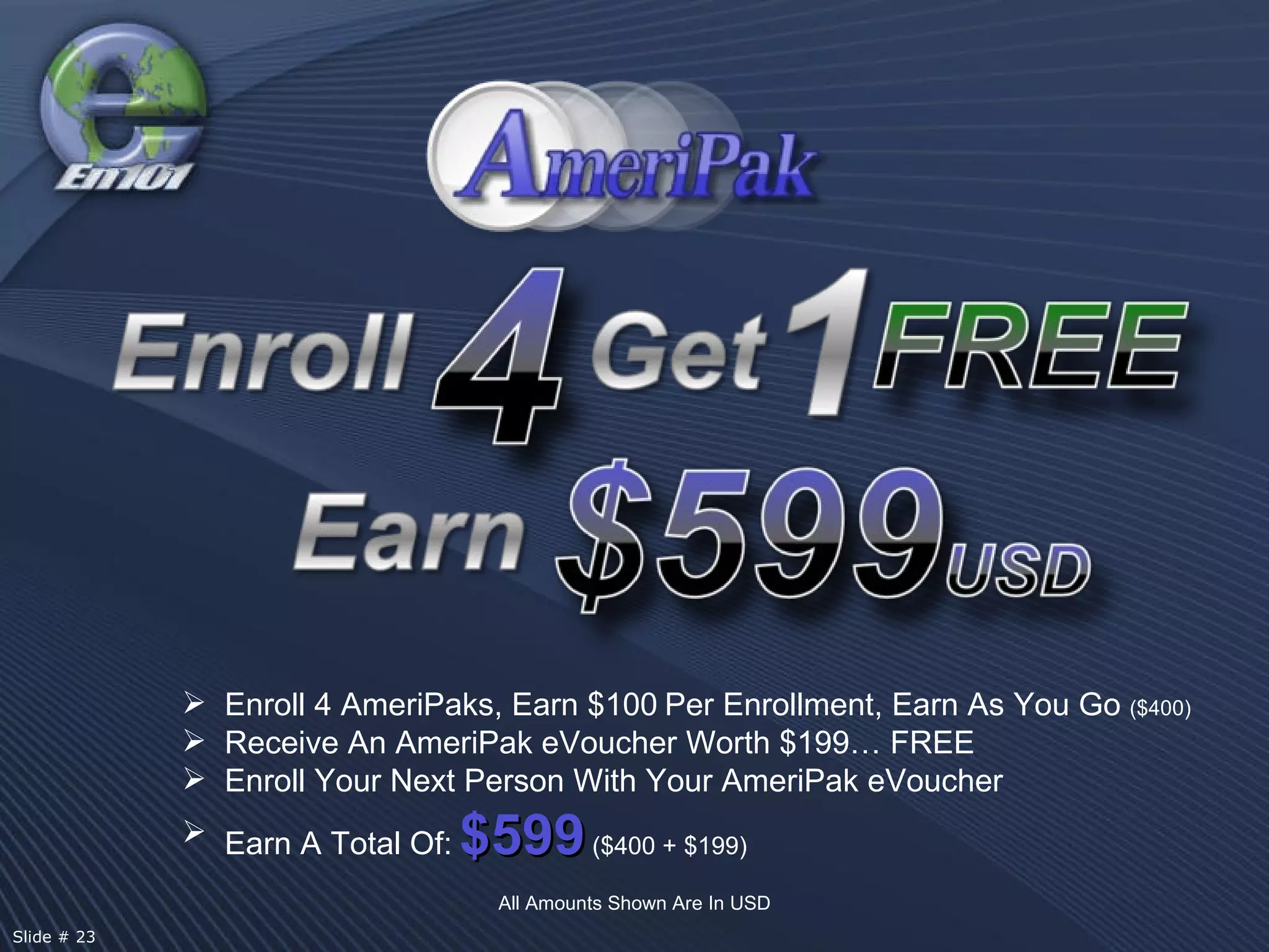 All Amounts Shown Are In USD Enroll 4 AmeriPaks, Earn $100   Per Enrollment, Earn As You Go  ($400) Receive An AmeriPak eVoucher Worth $199… FREE Enroll Your Next Person With Your AmeriPak eVoucher Earn A Total Of:   $599   ($400 + $199) Slide # 23  