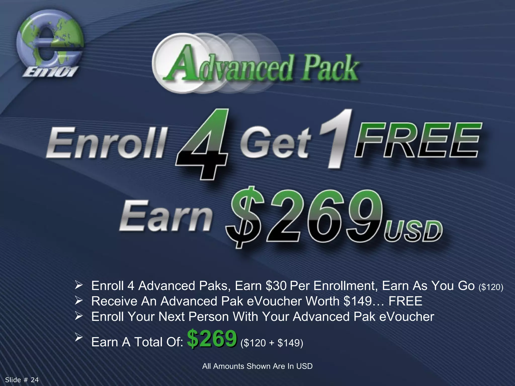 All Amounts Shown Are In USD Enroll 4 Advanced Paks, Earn $30   Per Enrollment, Earn As You Go  ($120) Receive An Advanced Pak eVoucher Worth $149… FREE Enroll Your Next Person With Your Advanced Pak eVoucher Earn A Total Of:   $269   ($120 + $149) Slide # 24  
