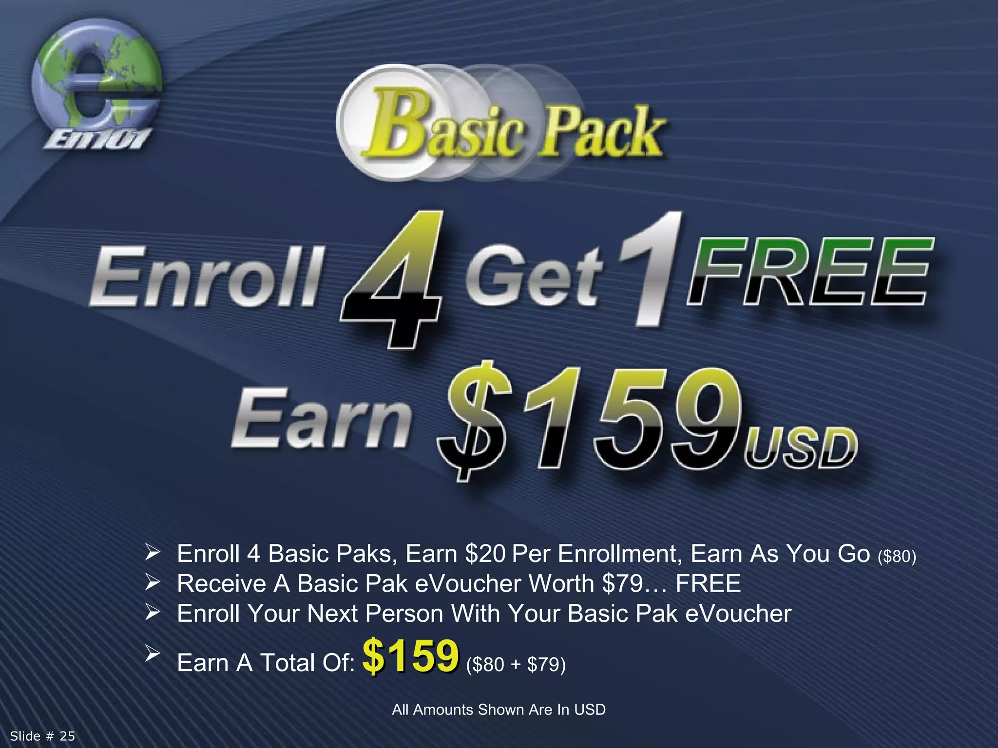 All Amounts Shown Are In USD Enroll 4 Basic Paks, Earn $20   Per Enrollment, Earn As You Go  ($80) Receive A Basic Pak eVoucher Worth $79… FREE Enroll Your Next Person With Your Basic Pak eVoucher Earn A Total Of:   $159   ($80 + $79) Slide # 25  