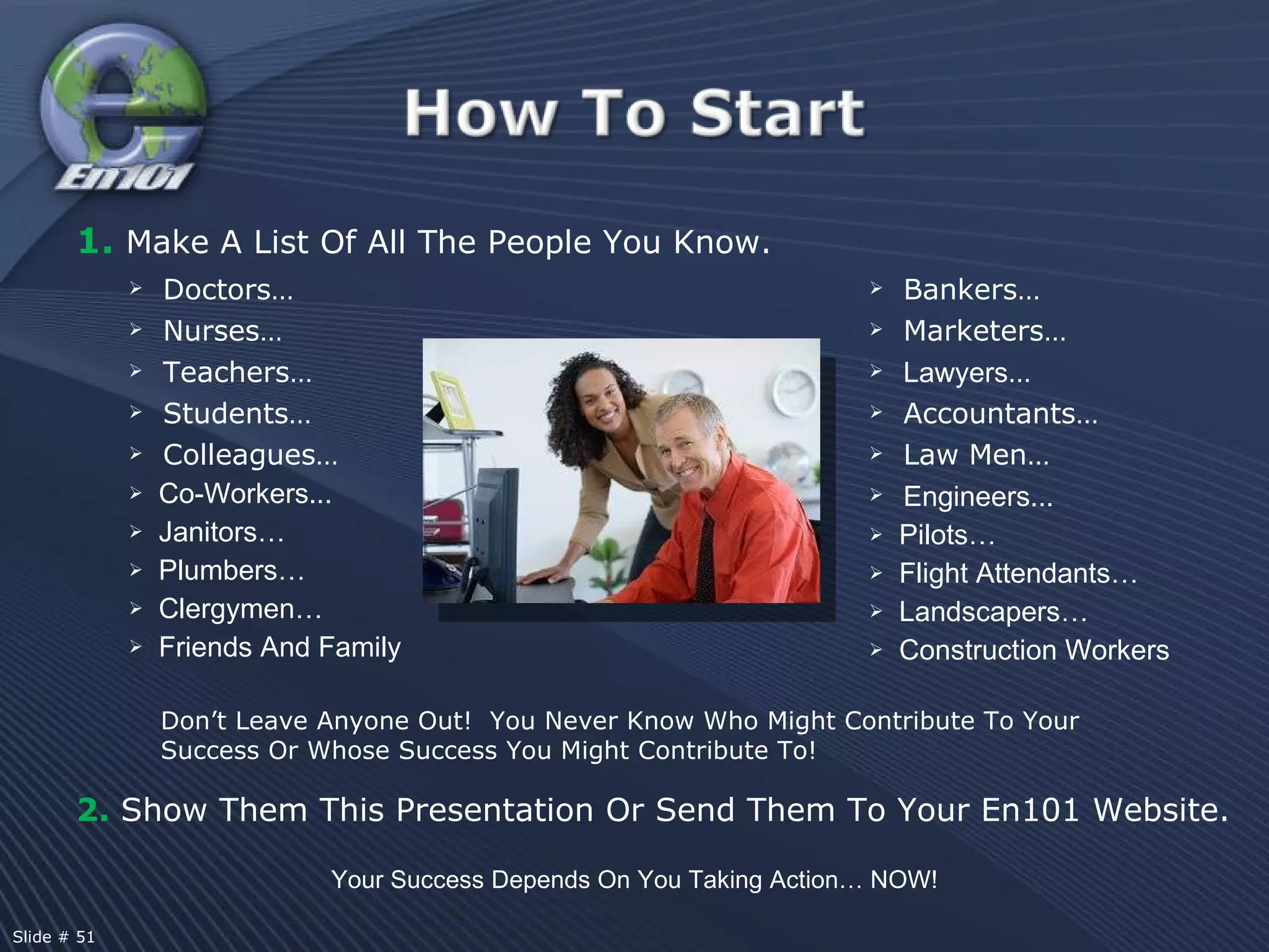 1.  Make A List Of All The People You Know. Doctors…  Nurses…  Teachers…  Students…  Colleagues…  Co-Workers...  Janitors…  Plumbers…  Clergymen…  Friends And Family 2.  Show Them This Presentation Or Send Them To Your En101 Website. Don’t Leave Anyone Out!  You Never Know Who Might Contribute To Your Success Or Whose Success You Might Contribute To! Your Success Depends On You Taking Action… NOW! Bankers…  Marketers…  Lawyers …  Accountants…  Law Men… Engineers...  Pilots…  Flight Attendants…  Landscapers…  Construction Workers Slide # 51  